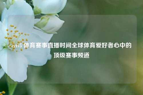 cctv5 体育赛事直播时间全球体育爱好者心中的顶级赛事频道