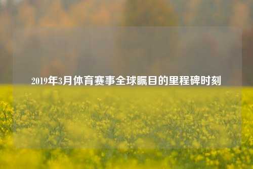 2019年3月体育赛事全球瞩目的里程碑时刻