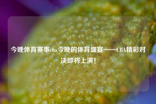 今晚体育赛事cba今晚的体育盛宴——CBA精彩对决即将上演！
