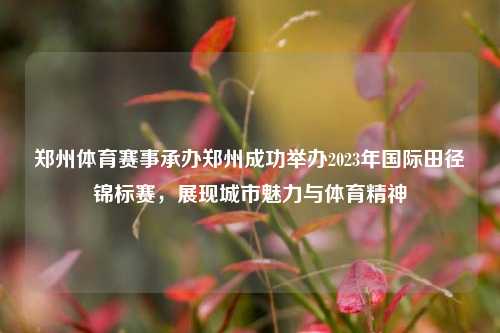 郑州体育赛事承办郑州成功举办2023年国际田径锦标赛，展现城市魅力与体育精神